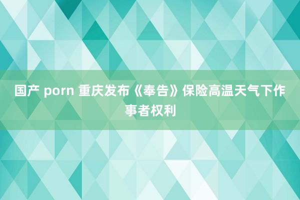 国产 porn 重庆发布《奉告》保险高温天气下作事者权利