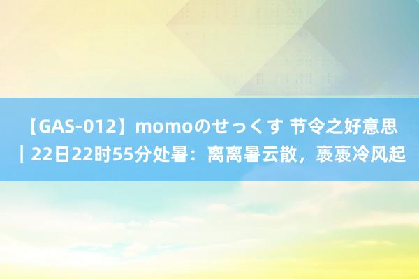 【GAS-012】momoのせっくす 节令之好意思｜22日22时55分处暑：离离暑云散，褭褭冷风起