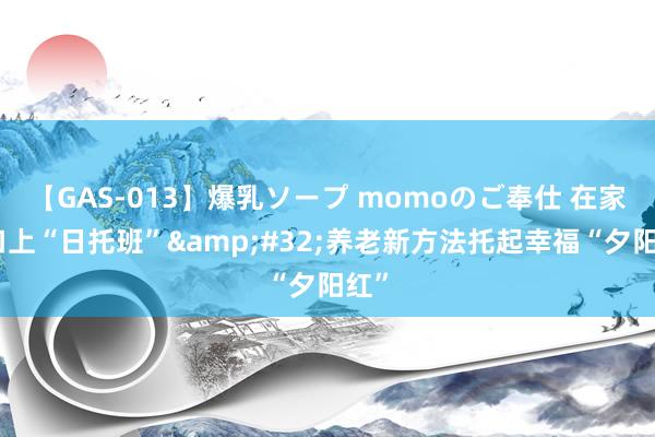 【GAS-013】爆乳ソープ momoのご奉仕 在家门口上“日托班”&#32;养老新方法托起幸福“夕阳红”