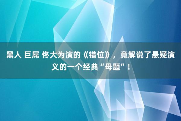 黑人 巨屌 佟大为演的《错位》，竟解说了悬疑演义的一个经典“母题”！