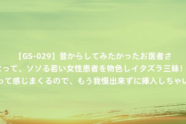 【GS-029】昔からしてみたかったお医者さんゴッコ ニセ医者になって、ソソる若い女性患者を物色しイタズラ三昧！パンツにシミまで作って感じまくるので、もう我慢出来ずに挿入しちゃいました。ああ、昔から憧れていたお医者さんゴッコをついに達成！ 初登浪姐舞台，郭碧婷远距离酬酢被评不章程，情面世故太真确