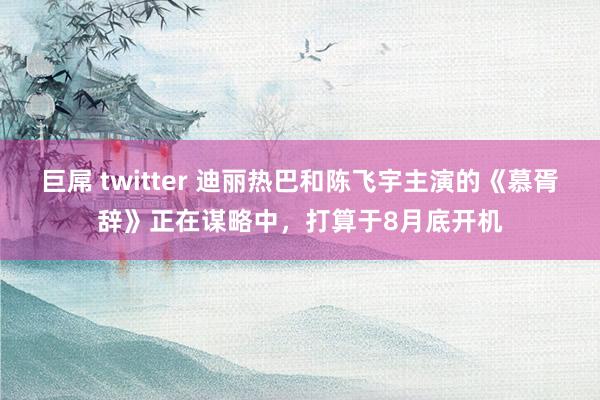 巨屌 twitter 迪丽热巴和陈飞宇主演的《慕胥辞》正在谋略中，打算于8月底开机