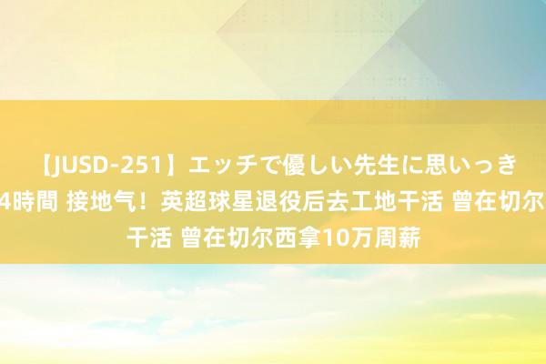 【JUSD-251】エッチで優しい先生に思いっきり甘えまくり4時間 接地气！英超球星退役后去工地干活 曾在切尔西拿10万周薪