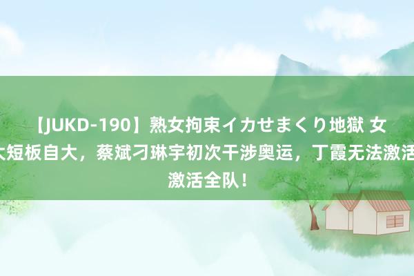 【JUKD-190】熟女拘束イカせまくり地獄 女排两大短板自大，蔡斌刁琳宇初次干涉奥运，丁霞无法激活全队！