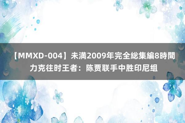 【MMXD-004】未満2009年完全総集編8時間 力克往时王者：陈贾联手中胜印尼组