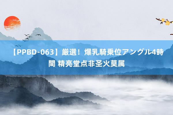 【PPBD-063】厳選！爆乳騎乗位アングル4時間 精亮堂点非圣火莫属