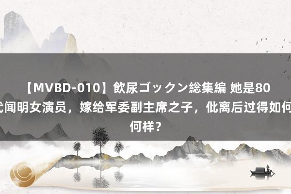 【MVBD-010】飲尿ゴックン総集編 她是80年代闻明女演员，嫁给军委副主席之子，仳离后过得如何样？