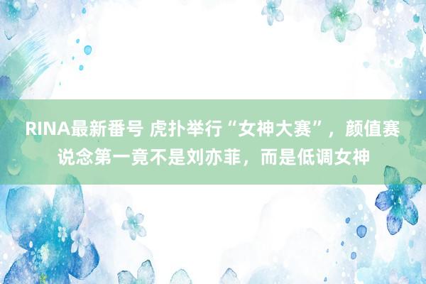 RINA最新番号 虎扑举行“女神大赛”，颜值赛说念第一竟不是刘亦菲，而是低调女神