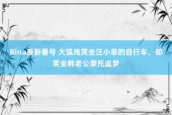 Rina最新番号 大弧线哭坐汪小菲的自行车，却笑坐韩老公摩托追梦