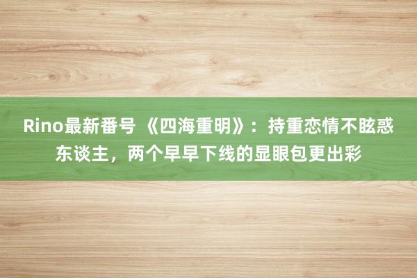 Rino最新番号 《四海重明》：持重恋情不眩惑东谈主，两个早早下线的显眼包更出彩