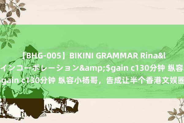 【BHG-005】BIKINI GRAMMAR Rina</a>2017-04-23ゲインコーポレーション&$gain c130分钟 纵容小杨哥，告成让半个香港文娱圈衰一火