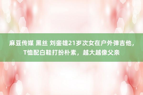 麻豆传媒 黑丝 刘銮雄21岁次女在户外弹吉他，T恤配白鞋打扮朴素，越大越像父亲