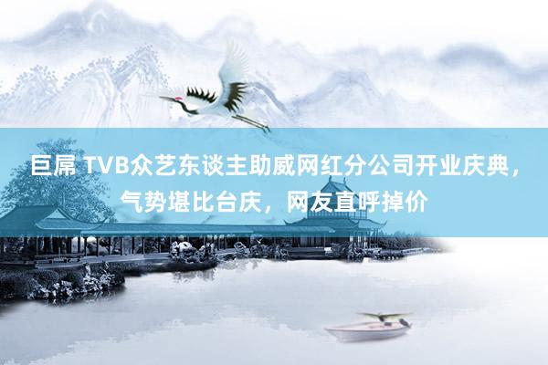 巨屌 TVB众艺东谈主助威网红分公司开业庆典，气势堪比台庆，网友直呼掉价