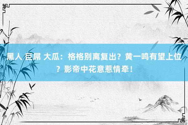 黑人 巨屌 大瓜：格格别离复出？黄一鸣有望上位？影帝中花意惹情牵！