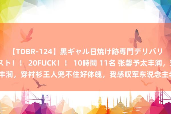 【TDBR-124】黒ギャル日焼け跡専門デリバリーヘルス チョーベスト！！ 20FUCK！！ 10時間 11名 张馨予太丰润，穿衬衫王人兜不住好体魄，我感叹军东说念主老公果然会选东说念主