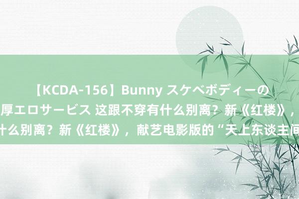 【KCDA-156】Bunny スケベボディーのバニーガールが手と口で濃厚エロサービス 这跟不穿有什么别离？新《红楼》，献艺电影版的“天上东谈主间”！