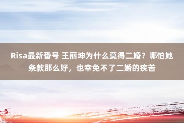 Risa最新番号 王丽坤为什么莫得二婚？哪怕她条款那么好，也幸免不了二婚的疾苦