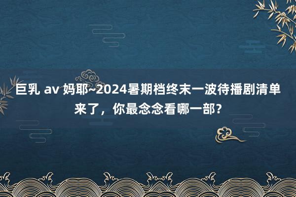 巨乳 av 妈耶~2024暑期档终末一波待播剧清单来了，你最念念看哪一部？