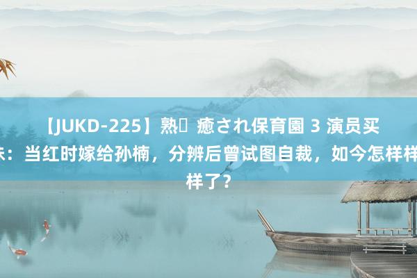 【JUKD-225】熟・癒され保育園 3 演员买红妹：当红时嫁给孙楠，分辨后曾试图自裁，如今怎样样了？