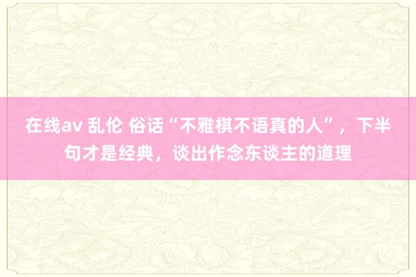 在线av 乱伦 俗话“不雅棋不语真的人”，下半句才是经典，谈出作念东谈主的道理