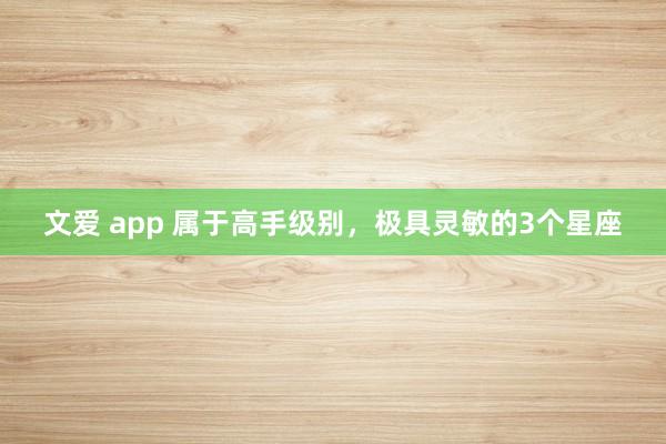 文爱 app 属于高手级别，极具灵敏的3个星座