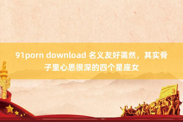 91porn download 名义友好蔼然，其实骨子里心思很深的四个星座女