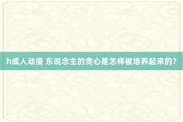 h成人动漫 东说念主的贪心是怎样被培养起来的？