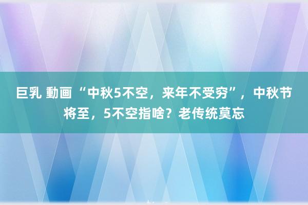 巨乳 動画 “中秋5不空，来年不受穷”，中秋节将至，5不空指啥？老传统莫忘