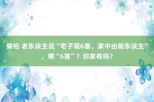 偷拍 老东谈主说“宅子现6喜，家中出能东谈主”，哪“6喜”？你家有吗？