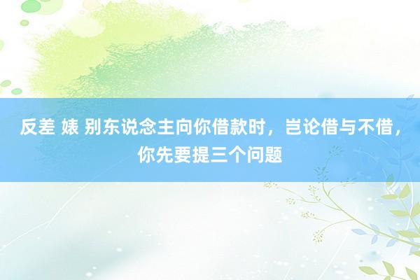 反差 婊 别东说念主向你借款时，岂论借与不借，你先要提三个问题