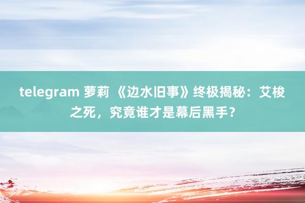 telegram 萝莉 《边水旧事》终极揭秘：艾梭之死，究竟谁才是幕后黑手？