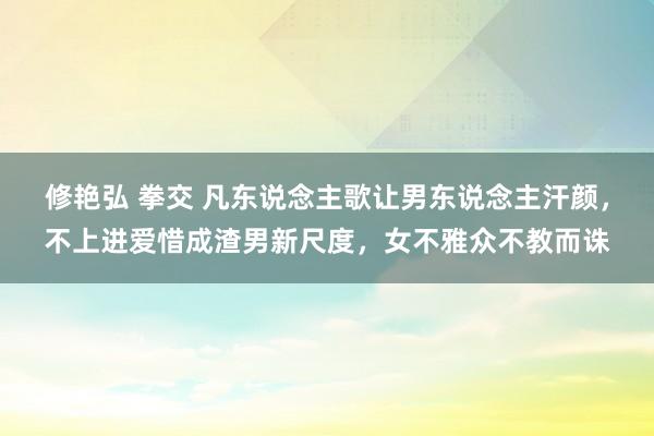 修艳弘 拳交 凡东说念主歌让男东说念主汗颜，不上进爱惜成渣男新尺度，女不雅众不教而诛