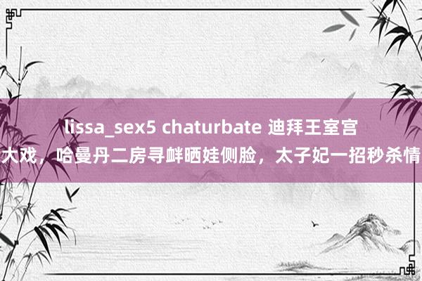 lissa_sex5 chaturbate 迪拜王室宫斗大戏，哈曼丹二房寻衅晒娃侧脸，太子妃一招秒杀情敌