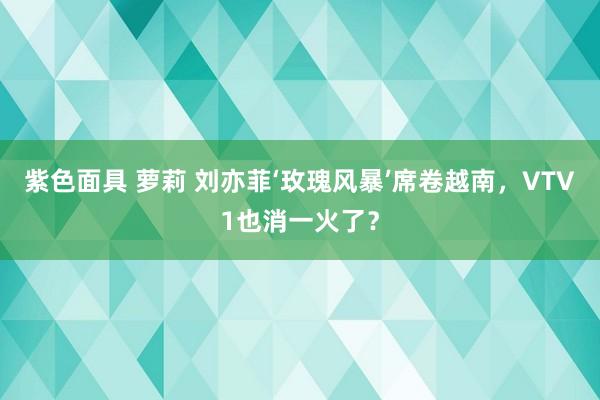 紫色面具 萝莉 刘亦菲‘玫瑰风暴’席卷越南，VTV1也消一火了？