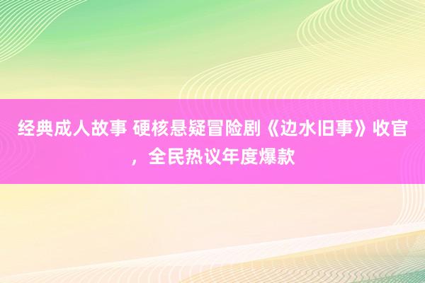 经典成人故事 硬核悬疑冒险剧《边水旧事》收官，全民热议年度爆款