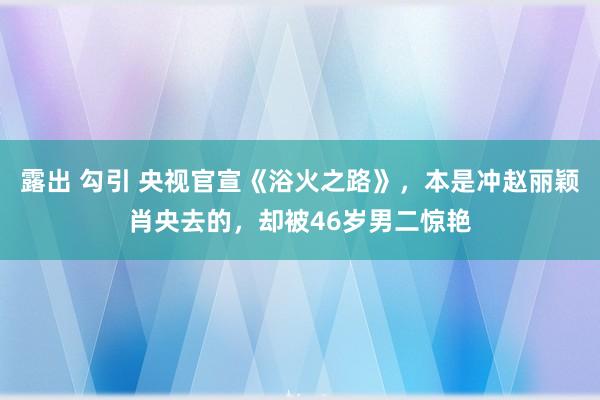 露出 勾引 央视官宣《浴火之路》，本是冲赵丽颖肖央去的，却被46岁男二惊艳