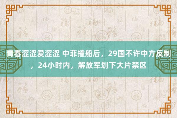 青春涩涩爱涩涩 中菲撞船后，29国不许中方反制，24小时内，解放军划下大片禁区