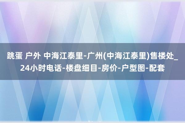 跳蛋 户外 中海江泰里-广州(中海江泰里)售楼处_24小时电话-楼盘细目-房价-户型图-配套