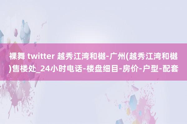 裸舞 twitter 越秀江湾和樾-广州(越秀江湾和樾)售楼处_24小时电话-楼盘细目-房价-户型-配套