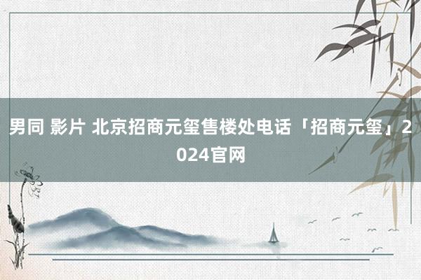 男同 影片 北京招商元玺售楼处电话「招商元玺」2024官网