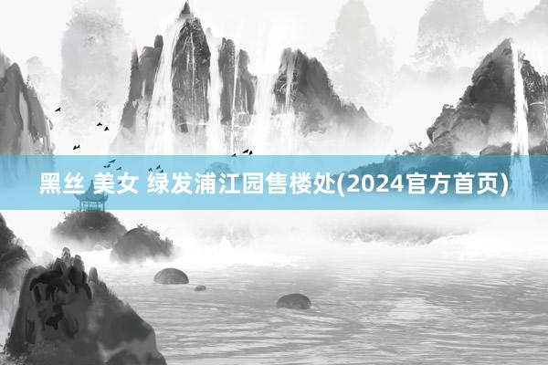 黑丝 美女 绿发浦江园售楼处(2024官方首页)