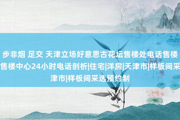 步非烟 足交 天津立场好意思古花坛售楼处电话售楼处电话→售楼中心24小时电话剖析|住宅|洋房|天津市|样板间采选预约制