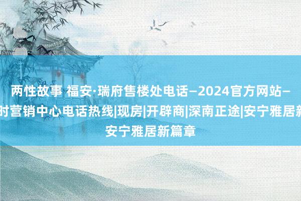 两性故事 福安·瑞府售楼处电话—2024官方网站—24小时营销中心电话热线|现房|开辟商|深南正途|安宁雅居新篇章