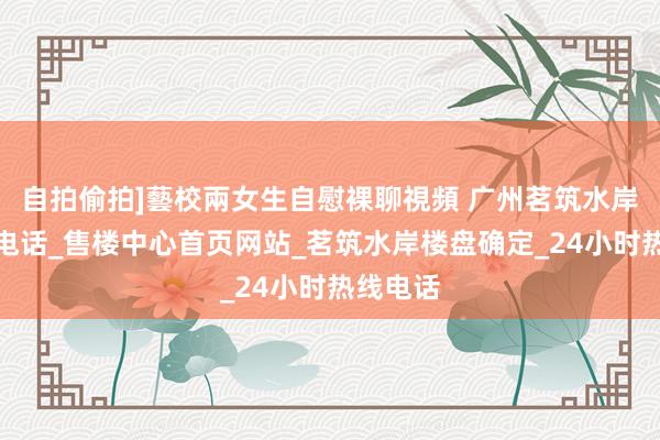 自拍偷拍]藝校兩女生自慰裸聊視頻 广州茗筑水岸售楼处电话_售楼中心首页网站_茗筑水岸楼盘确定_24小时热线电话