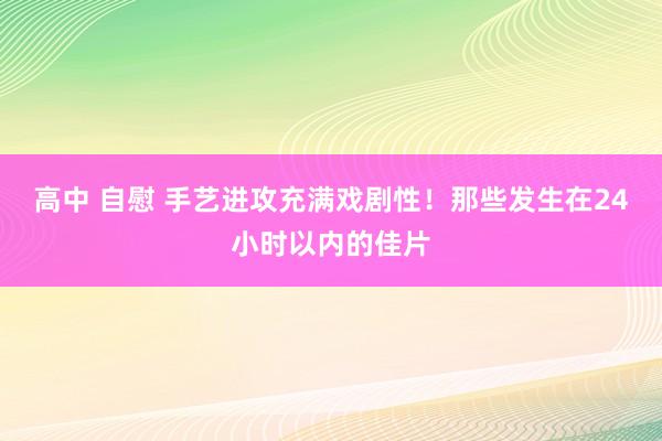 高中 自慰 手艺进攻充满戏剧性！那些发生在24小时以内的佳片