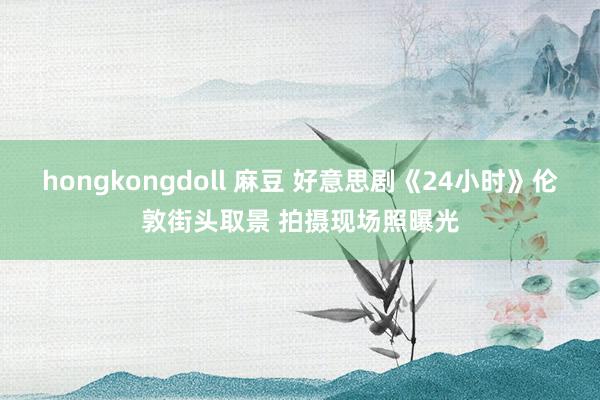 hongkongdoll 麻豆 好意思剧《24小时》伦敦街头取景 拍摄现场照曝光