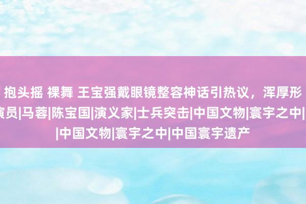 抱头摇 裸舞 王宝强戴眼镜整容神话引热议，浑厚形象褪去目下|演员|马蓉|陈宝国|演义家|士兵突击|中国文物|寰宇之中|中国寰宇遗产