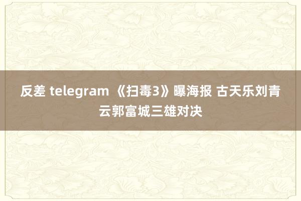 反差 telegram 《扫毒3》曝海报 古天乐刘青云郭富城三雄对决