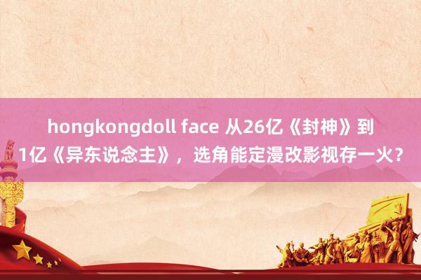 hongkongdoll face 从26亿《封神》到1亿《异东说念主》，选角能定漫改影视存一火？