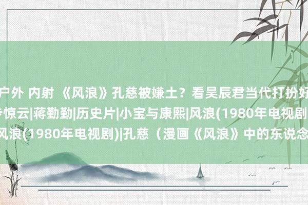 户外 内射 《风浪》孔慈被嫌土？看吴辰君当代打扮好意思出新高度|双儿|步惊云|蒋勤勤|历史片|小宝与康熙|风浪(1980年电视剧)|孔慈（漫画《风浪》中的东说念主物）